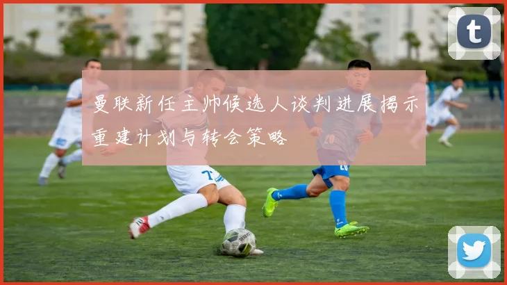 曼联新任主帅候选人谈判进展揭示重建计划与转会策略